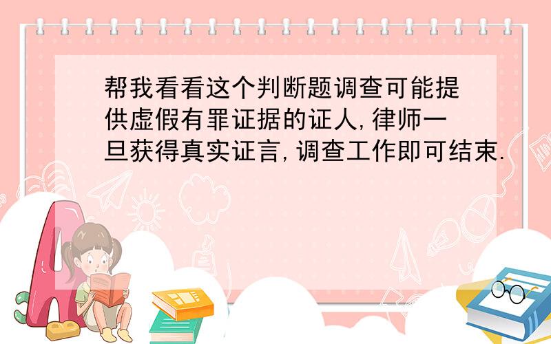 帮我看看这个判断题调查可能提供虚假有罪证据的证人,律师一旦获得真实证言,调查工作即可结束.