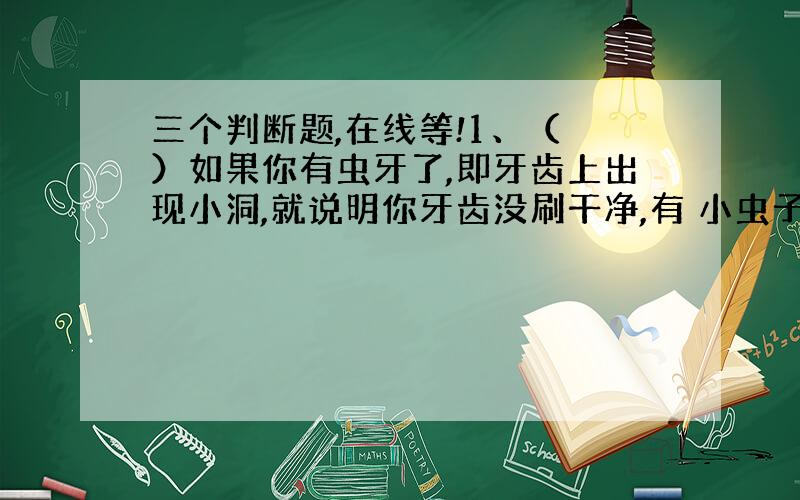 三个判断题,在线等!1、（ ）如果你有虫牙了,即牙齿上出现小洞,就说明你牙齿没刷干净,有 小虫子存在.2、（ ）我们平时