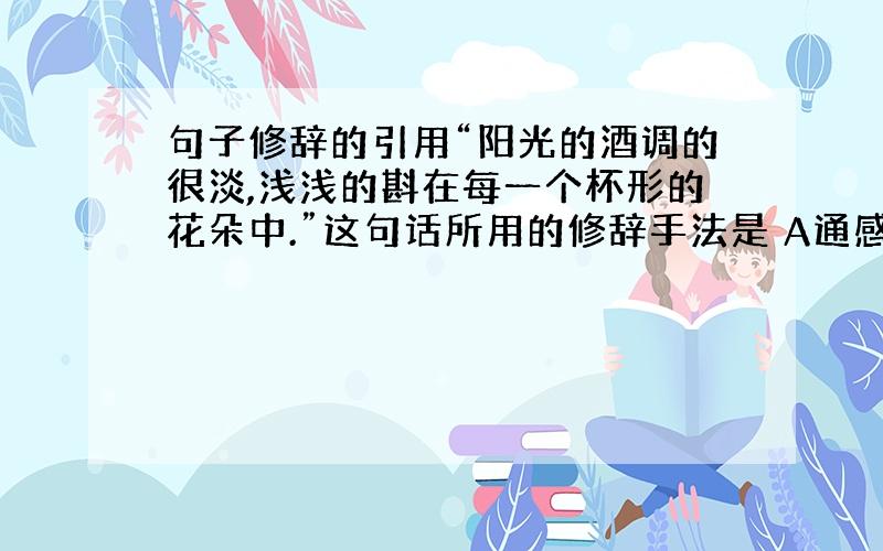 句子修辞的引用“阳光的酒调的很淡,浅浅的斟在每一个杯形的花朵中.”这句话所用的修辞手法是 A通感 B借代 C比喻 D摹写