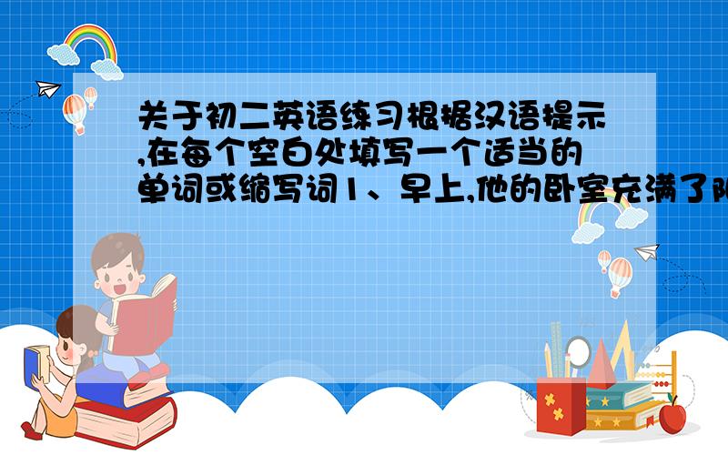 关于初二英语练习根据汉语提示,在每个空白处填写一个适当的单词或缩写词1、早上,他的卧室充满了阳光.His bedroom