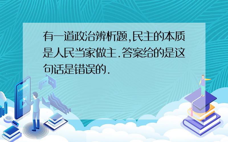 有一道政治辨析题,民主的本质是人民当家做主.答案给的是这句话是错误的.