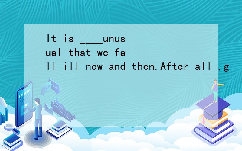 It is ____unusual that we fall ill now and then.After all ,g