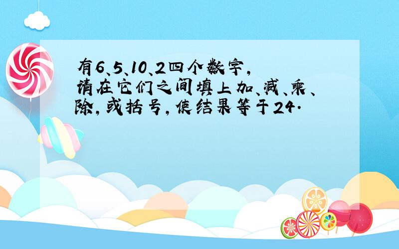 有6、5、10、2四个数字,请在它们之间填上加、减、乘、除,或括号,使结果等于24.