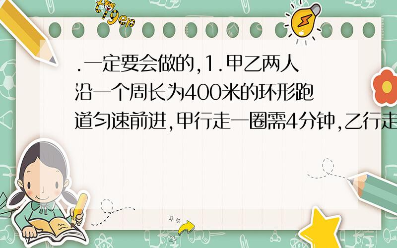 .一定要会做的,1.甲乙两人沿一个周长为400米的环形跑道匀速前进,甲行走一圈需4分钟,乙行走一圈需7分钟,他们同时同地