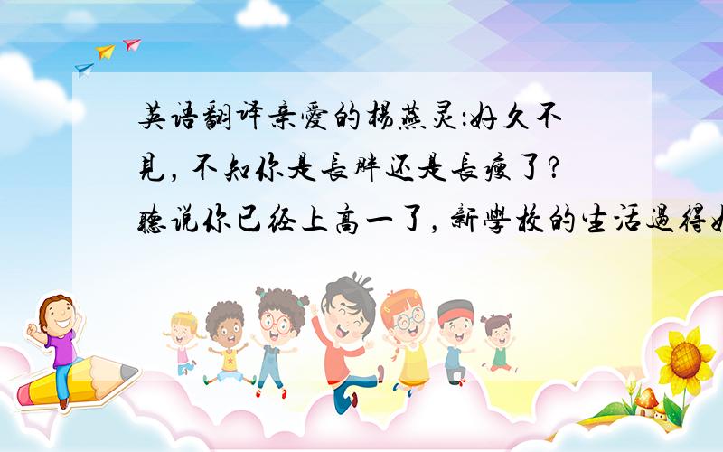 英语翻译亲爱的杨燕灵：好久不见，不知你是长胖还是长瘦了？听说你已经上高一了，新学校的生活过得好吗？一定吃不饱吧！好久不和