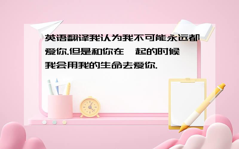 英语翻译我认为我不可能永远都爱你.但是和你在一起的时候,我会用我的生命去爱你.