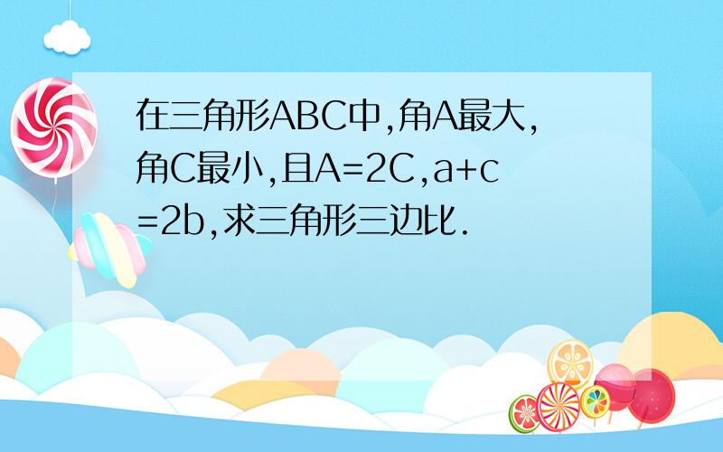 在三角形ABC中,角A最大,角C最小,且A=2C,a+c=2b,求三角形三边比.