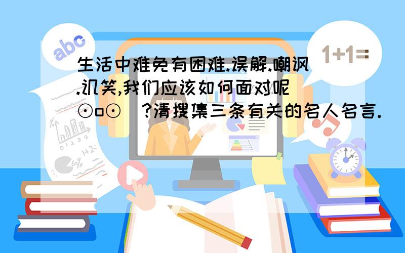 生活中难免有困难.误解.嘲讽.讥笑,我们应该如何面对呢(⊙o⊙)?清搜集三条有关的名人名言.