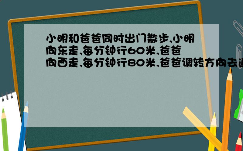 小明和爸爸同时出门散步,小明向东走,每分钟行60米,爸爸向西走,每分钟行80米,爸爸调转方向去追赶小明.爸爸追上小明时一