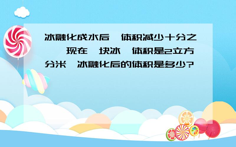 冰融化成水后,体积减少十分之一,现在一块冰,体积是2立方分米,冰融化后的体积是多少?