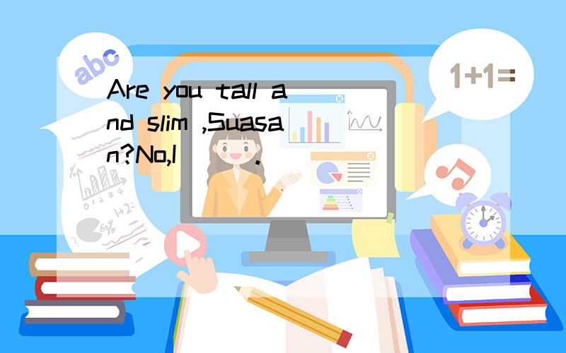 Are you tall and slim ,Suasan?No,I___.