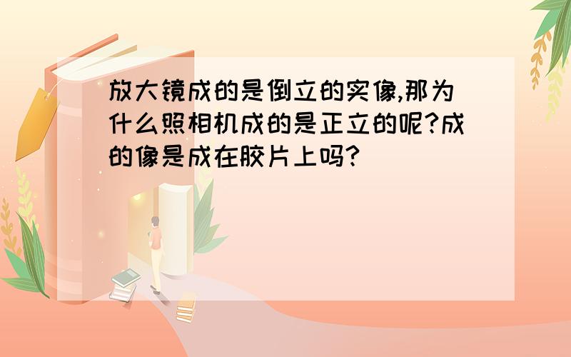 放大镜成的是倒立的实像,那为什么照相机成的是正立的呢?成的像是成在胶片上吗?