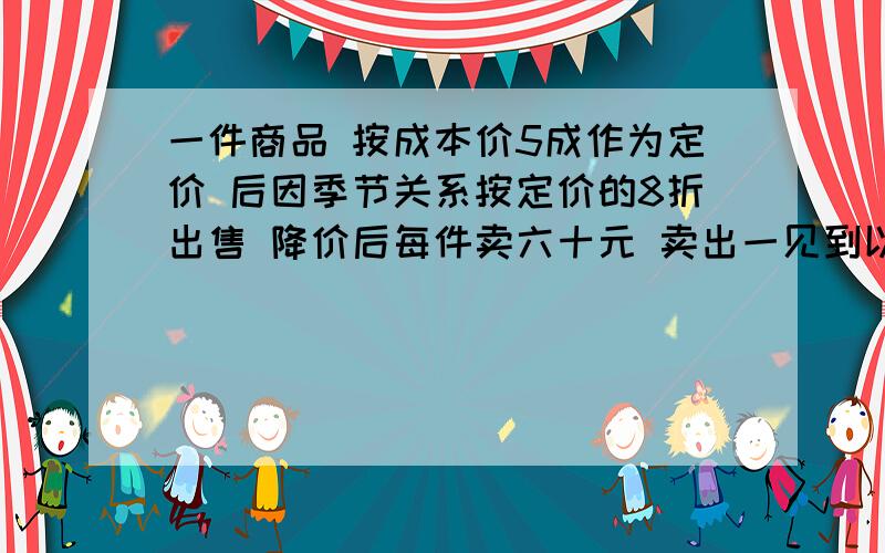 一件商品 按成本价5成作为定价 后因季节关系按定价的8折出售 降价后每件卖六十元 卖出一见到以后是挣还是