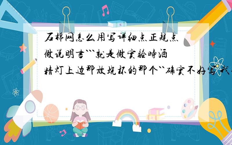 石棉网怎么用写详细点正规点 做说明书```就是做实验时酒精灯上边那放烧杯的那个``确实不好写 我也知道往那一垫就完了 可