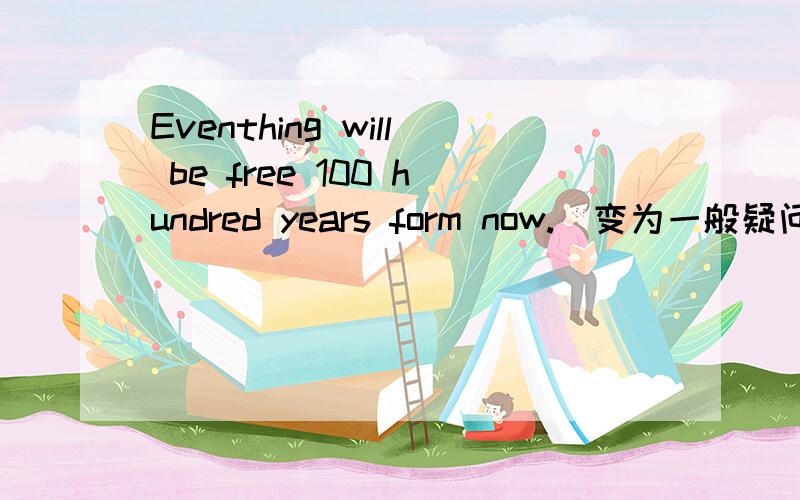 Eventhing will be free 100 hundred years form now.(变为一般疑问句)