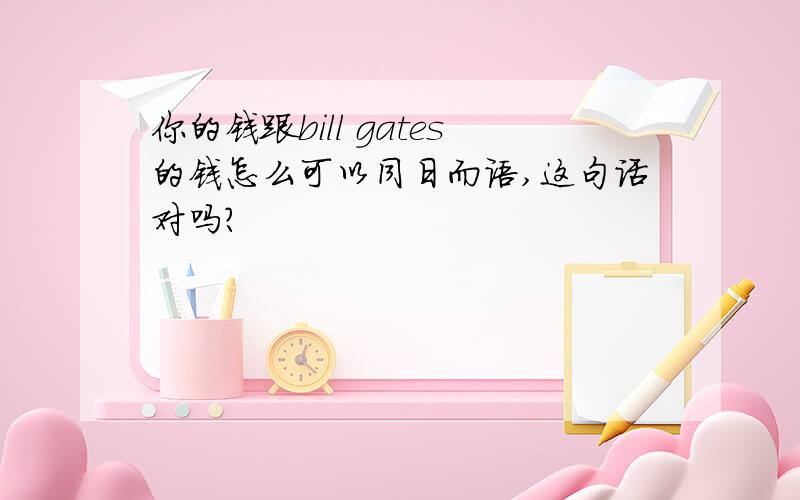 你的钱跟bill gates的钱怎么可以同日而语,这句话对吗?