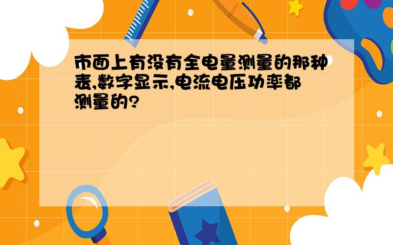 市面上有没有全电量测量的那种表,数字显示,电流电压功率都测量的?