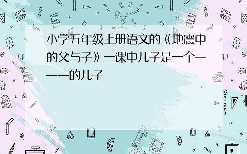 小学五年级上册语文的《地震中的父与子》一课中儿子是一个———的儿子