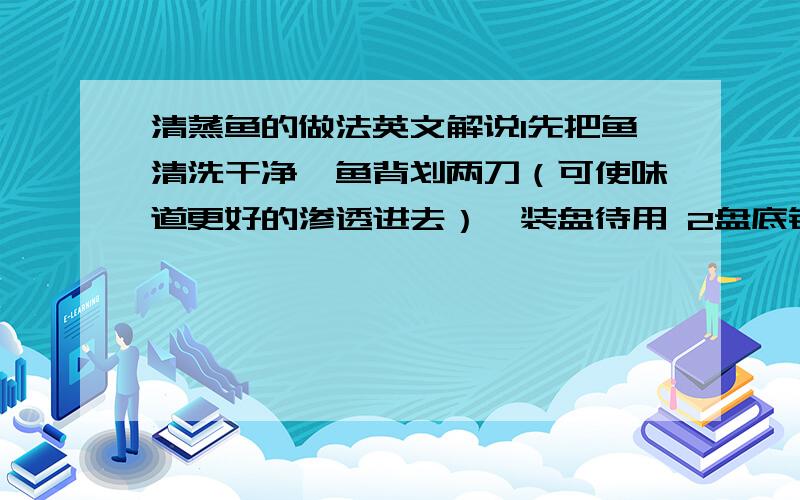 清蒸鱼的做法英文解说1先把鱼清洗干净,鱼背划两刀（可使味道更好的渗透进去）,装盘待用 2盘底铺上姜,鱼肚里也放入适量生姜