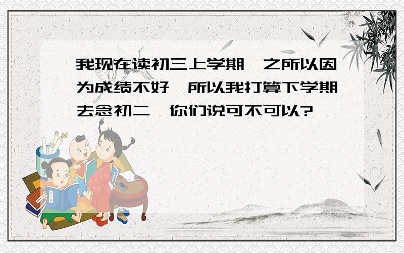 我现在读初三上学期,之所以因为成绩不好,所以我打算下学期去念初二,你们说可不可以?