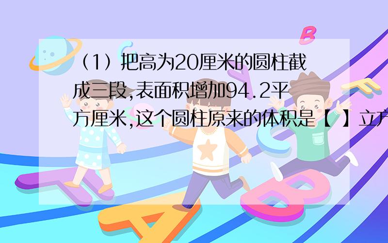 （1）把高为20厘米的圆柱截成三段,表面积增加94.2平方厘米,这个圆柱原来的体积是【 】立方厘米.(2 ) 一个三角形