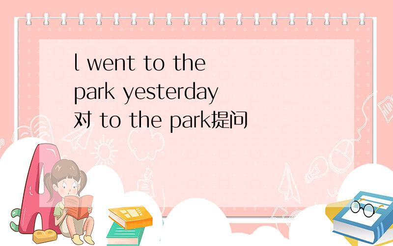 l went to the park yesterday对 to the park提问