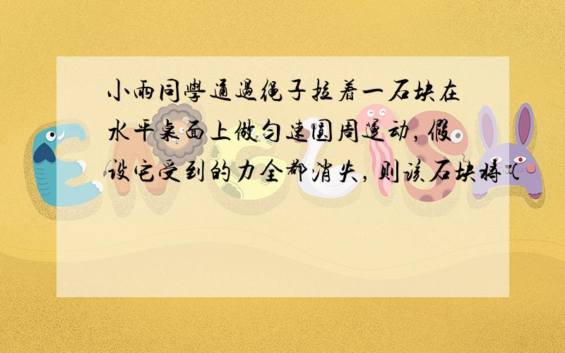 小雨同学通过绳子拉着一石块在水平桌面上做匀速圆周运动，假设它受到的力全都消失，则该石块将（　　）