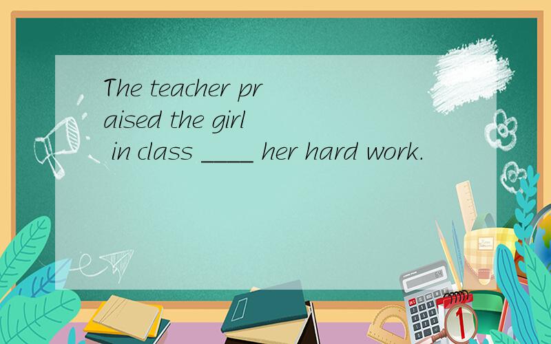 The teacher praised the girl in class ____ her hard work.