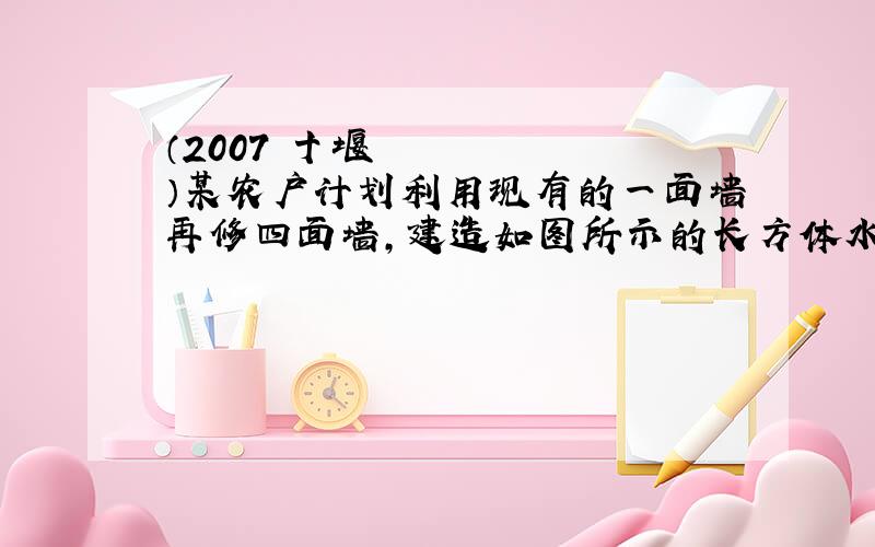 （2007•十堰）某农户计划利用现有的一面墙再修四面墙,建造如图所示的长方体水池,培育不同品种的鱼苗．他已备