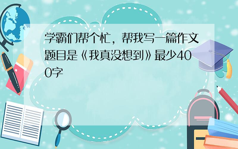 学霸们帮个忙，帮我写一篇作文题目是《我真没想到》最少400字