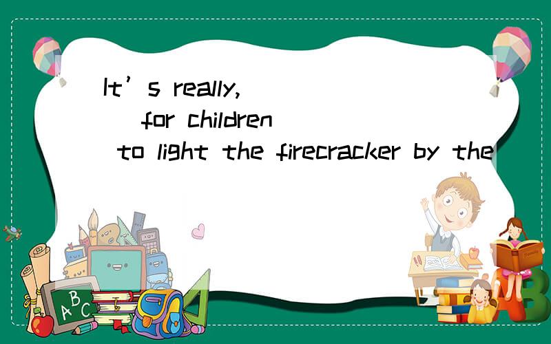 It’s really,（ ） for children to light the firecracker by the