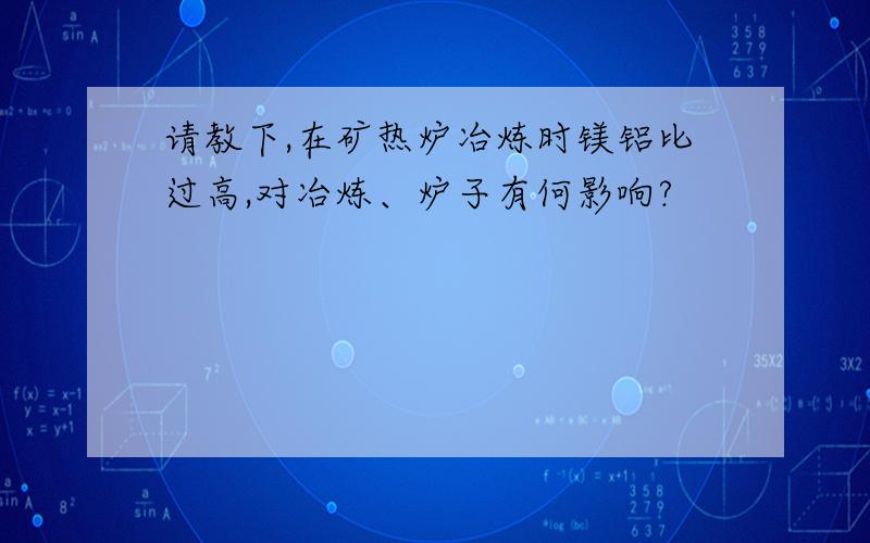 请教下,在矿热炉冶炼时镁铝比过高,对冶炼、炉子有何影响?