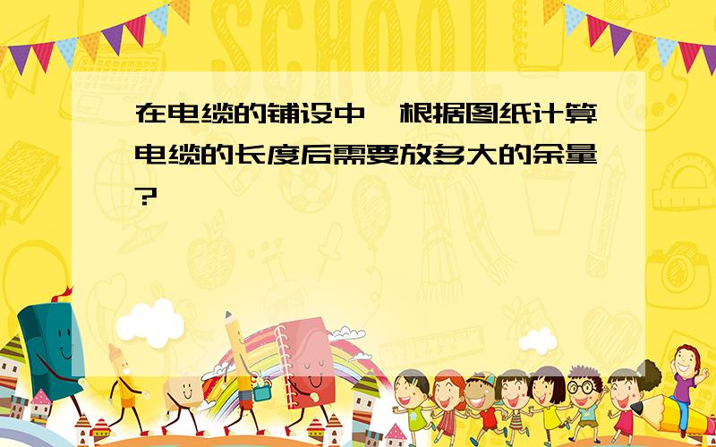 在电缆的铺设中,根据图纸计算电缆的长度后需要放多大的余量?