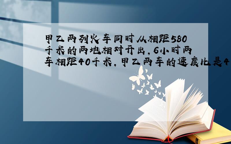 甲乙两列火车同时从相距580千米的两地相对开出,6小时两车相距40千米,甲乙两车的速度比是4：5.