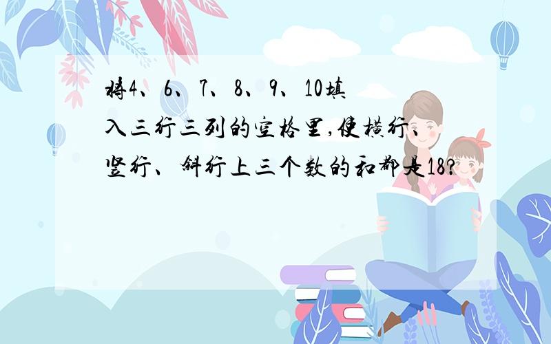 将4、6、7、8、9、10填入三行三列的空格里,使横行、竖行、斜行上三个数的和都是18?