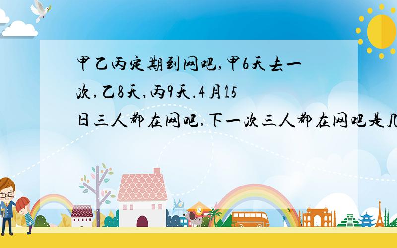 甲乙丙定期到网吧,甲6天去一次,乙8天,丙9天.4月15日三人都在网吧,下一次三人都在网吧是几月几日