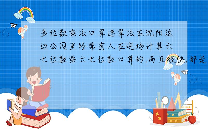 多位数乘法口算速算法在沈阳这边公园里经常有人在现场计算六七位数乘六七位数口算的,而且很快,都是有方法的,有谁知道呢?