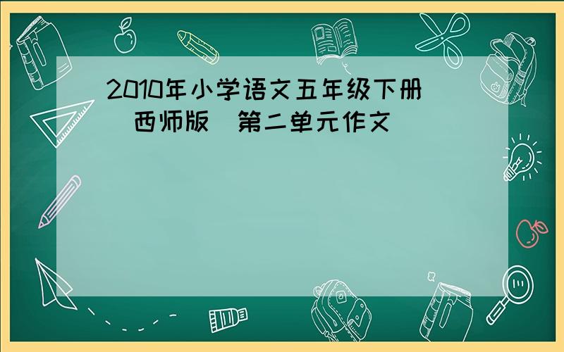 2010年小学语文五年级下册(西师版)第二单元作文