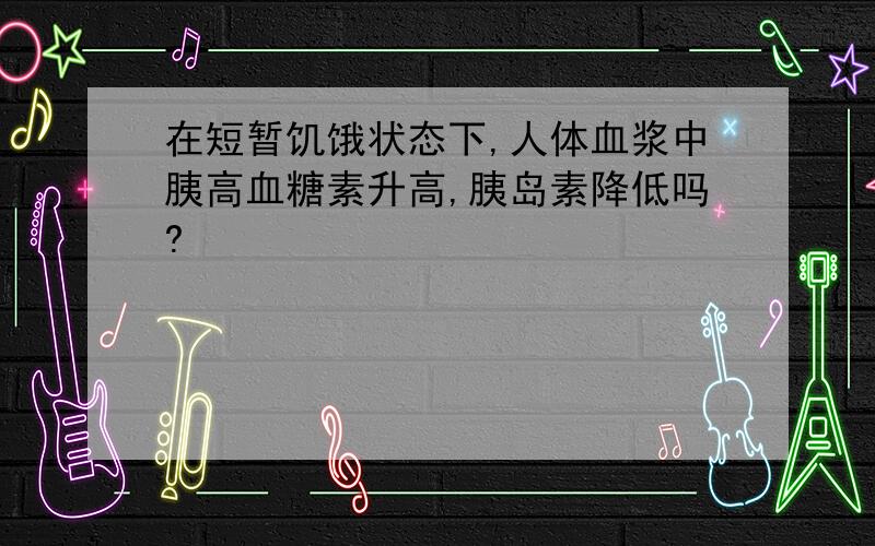 在短暂饥饿状态下,人体血浆中胰高血糖素升高,胰岛素降低吗?