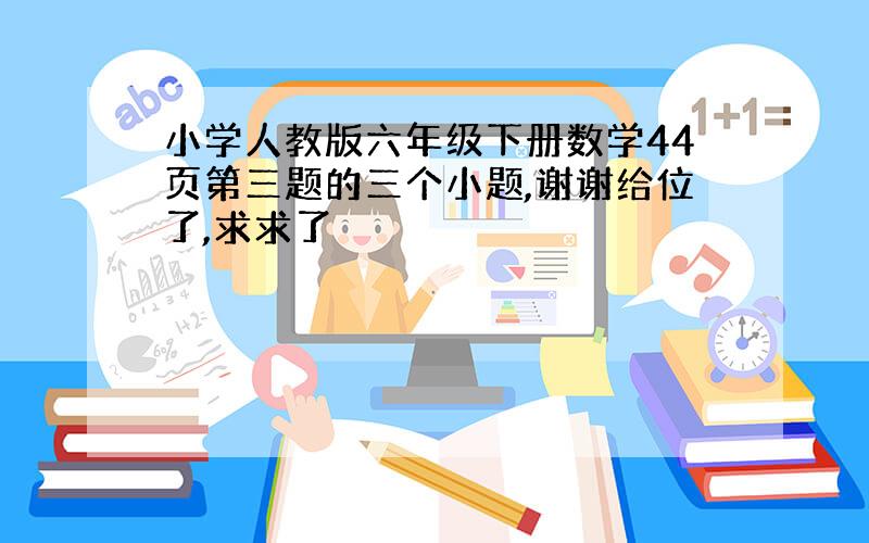 小学人教版六年级下册数学44页第三题的三个小题,谢谢给位了,求求了