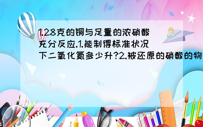 1.28克的铜与足量的浓硝酸充分反应.1.能制得标准状况下二氧化氮多少升?2.被还原的硝酸的物质的量是多少?3.转移了多