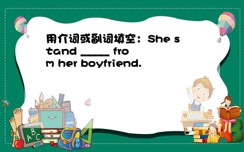 用介词或副词填空：She stand _____ from her boyfriend.