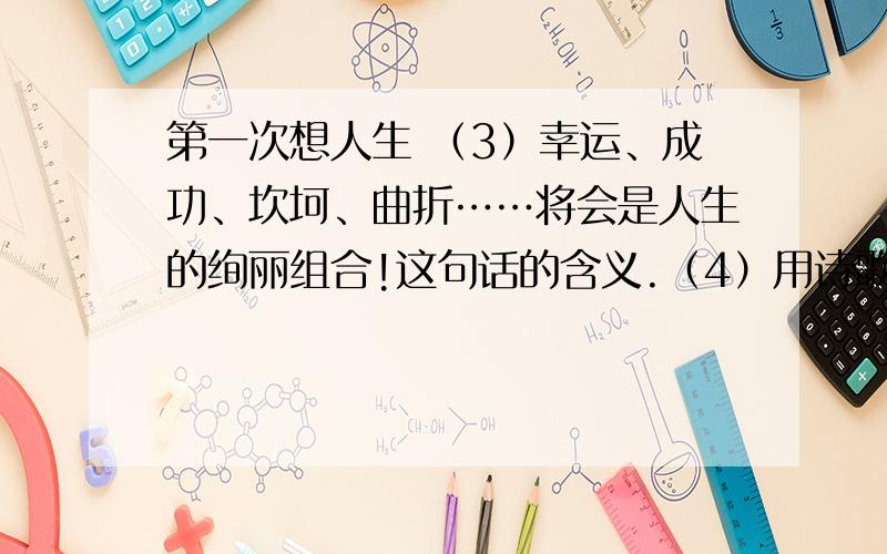 第一次想人生 （3）幸运、成功、坎坷、曲折……将会是人生的绚丽组合!这句话的含义.（4）用诗歌的形式写一写对未来美好的憧