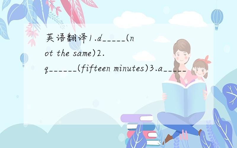 英语翻译1.d_____(not the same)2.q______(fifteen minutes)3.a_____