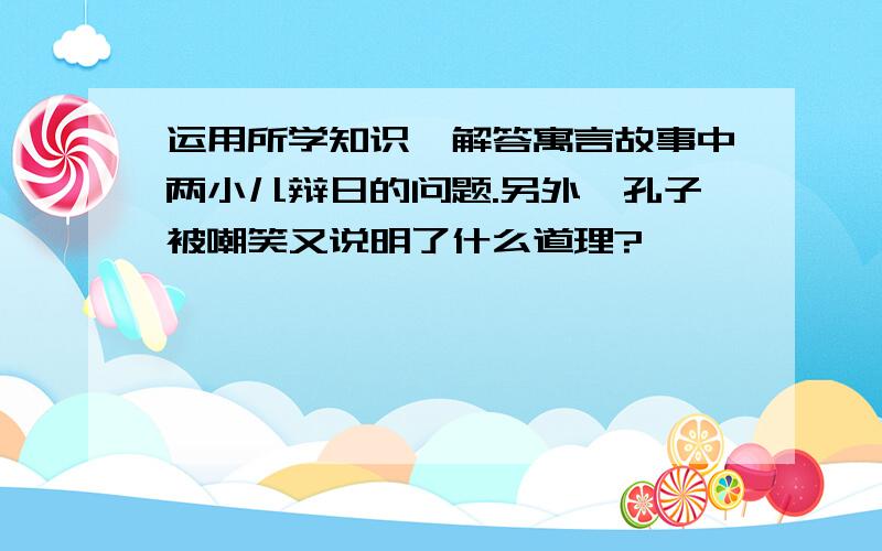 运用所学知识,解答寓言故事中两小儿辩日的问题.另外,孔子被嘲笑又说明了什么道理?