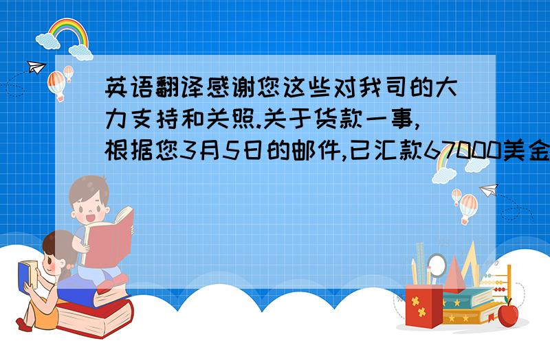 英语翻译感谢您这些对我司的大力支持和关照.关于货款一事,根据您3月5日的邮件,已汇款67000美金,但我司至尽仍未收到此