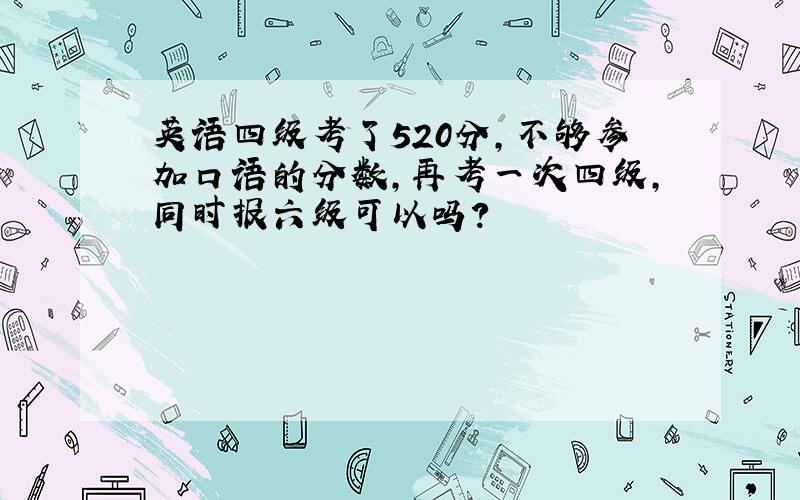 英语四级考了520分,不够参加口语的分数,再考一次四级,同时报六级可以吗?