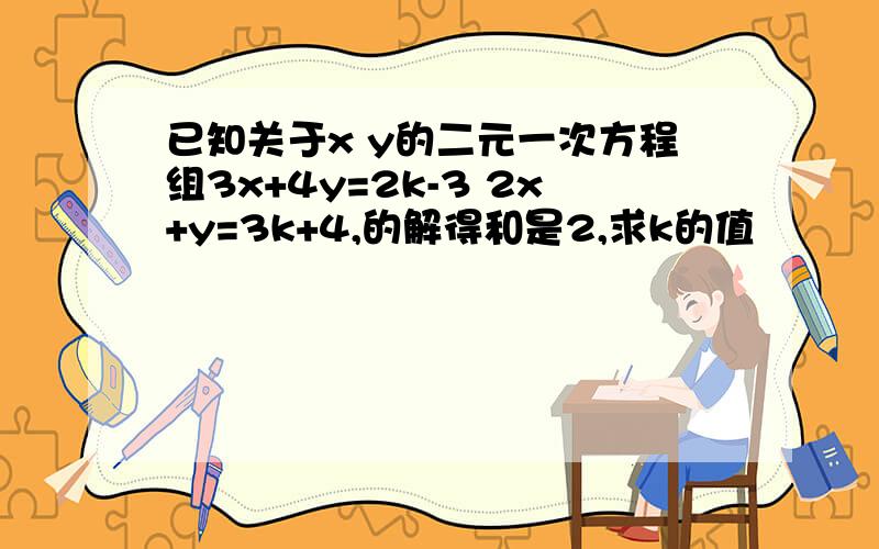 已知关于x y的二元一次方程组3x+4y=2k-3 2x+y=3k+4,的解得和是2,求k的值