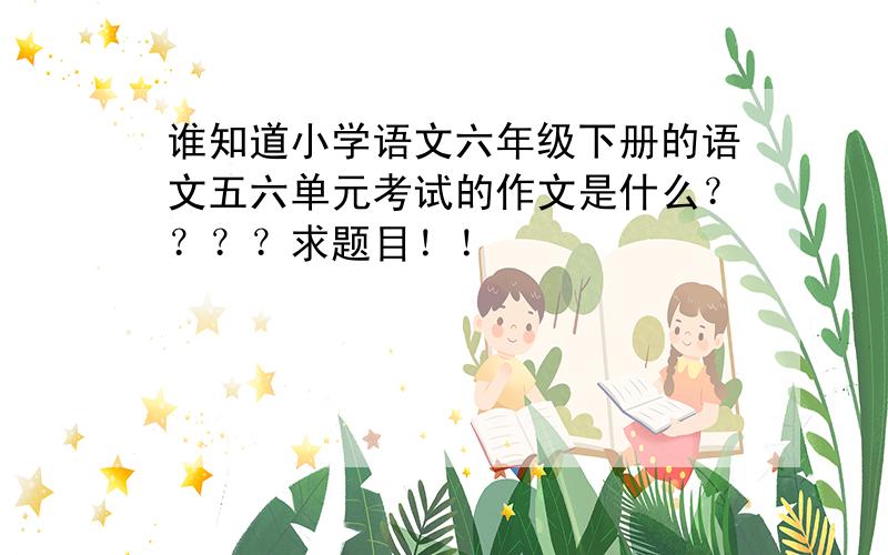 谁知道小学语文六年级下册的语文五六单元考试的作文是什么？？？？求题目！！