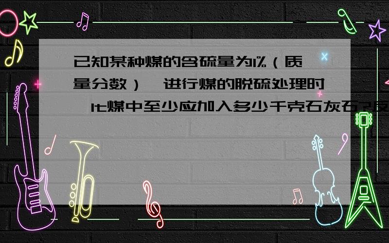 已知某种煤的含硫量为1%（质量分数）,进行煤的脱硫处理时,1t煤中至少应加入多少千克石灰石?反应后可得硫酸钙多少千克?